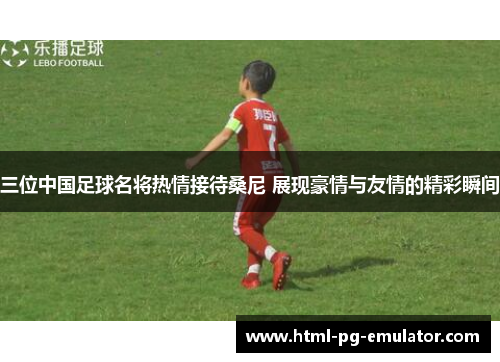 三位中国足球名将热情接待桑尼 展现豪情与友情的精彩瞬间