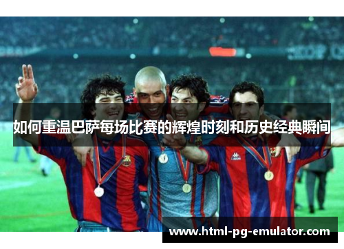 如何重温巴萨每场比赛的辉煌时刻和历史经典瞬间