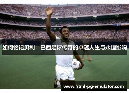 如何铭记贝利：巴西足球传奇的卓越人生与永恒影响
