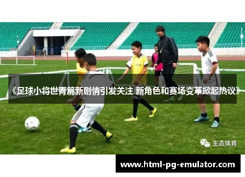 《足球小将世青篇新剧情引发关注 新角色和赛场变革掀起热议》