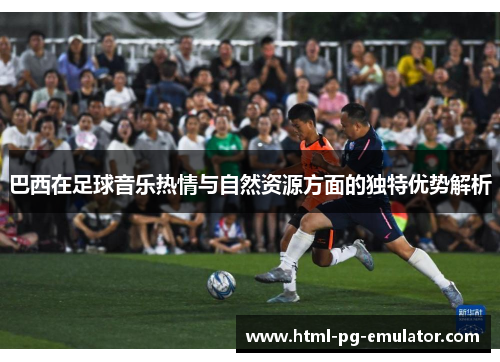 巴西在足球音乐热情与自然资源方面的独特优势解析