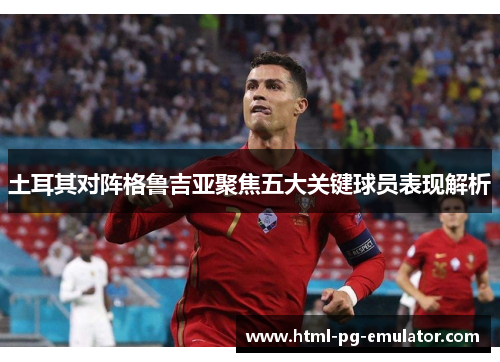 土耳其对阵格鲁吉亚聚焦五大关键球员表现解析