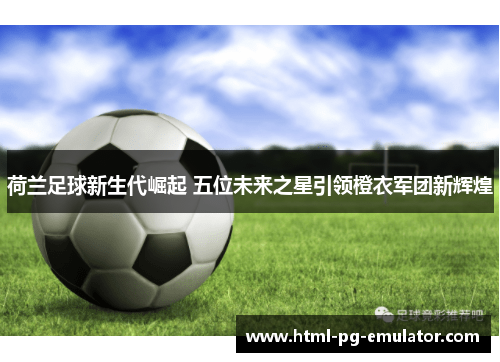 荷兰足球新生代崛起 五位未来之星引领橙衣军团新辉煌