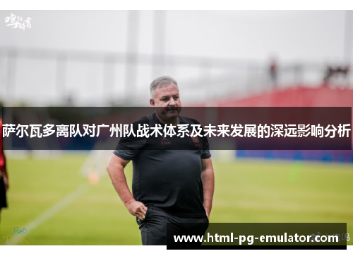 萨尔瓦多离队对广州队战术体系及未来发展的深远影响分析