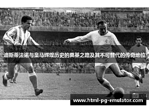 迪斯蒂法诺与皇马辉煌历史的奠基之路及其不可替代的传奇地位