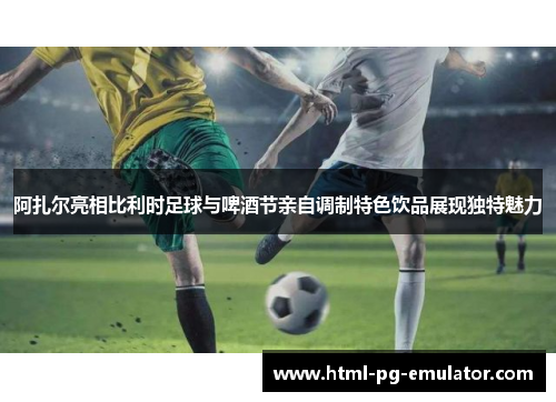 阿扎尔亮相比利时足球与啤酒节亲自调制特色饮品展现独特魅力