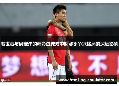 韦世豪与周定洋的精彩进球对中超赛季争冠格局的深远影响 韦世豪与周定洋的精彩进球对中超赛季争冠格局的深远影响