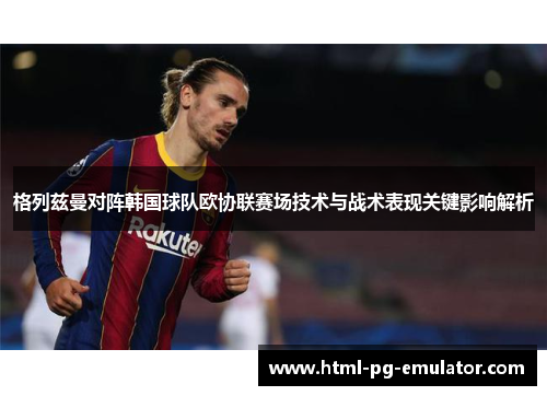 格列兹曼对阵韩国球队欧协联赛场技术与战术表现关键影响解析 格列兹曼对阵韩国球队欧协联赛场技术与战术表现关键影响解析