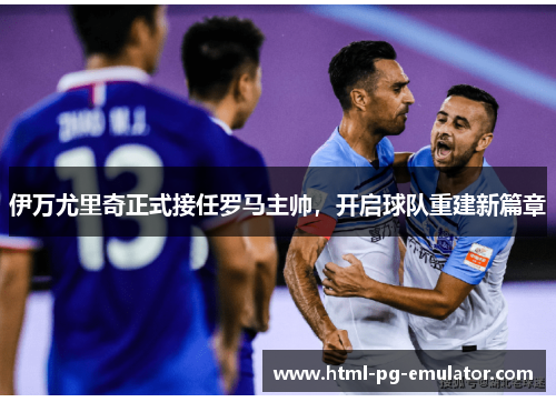 伊万尤里奇正式接任罗马主帅,开启球队重建新篇章 伊万尤里奇正式接任罗马主帅,开启球队重建新篇章