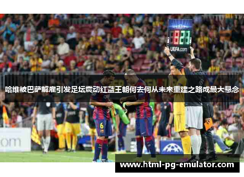 哈维被巴萨解雇引发足坛震动红蓝王朝何去何从未来重建之路成最大悬念 哈维被巴萨解雇引发足坛震动红蓝王朝何去何从未来重建之路成最大悬念