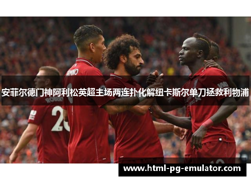 安菲尔德门神阿利松英超主场两连扑化解纽卡斯尔单刀拯救利物浦 安菲尔德门神阿利松英超主场两连扑化解纽卡斯尔单刀拯救利物浦