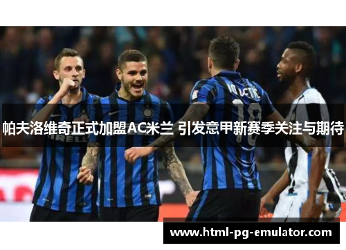 帕夫洛维奇正式加盟AC米兰 引发意甲新赛季关注与期待 帕夫洛维奇正式加盟AC米兰 引发意甲新赛季关注与期待