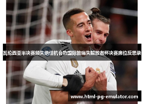 瓦伦西亚半决赛频失绝佳机会致国际敦痛失解放者杯决赛席位反思录