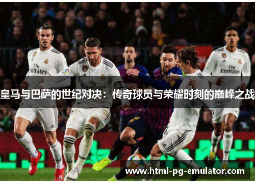 皇马与巴萨的世纪对决：传奇球员与荣耀时刻的巅峰之战